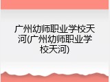 广州幼师职业学校天河(广州幼师职业学校天河)