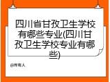 四川省甘孜卫生学校有哪些专业(四川甘孜卫生学校专业有哪些)