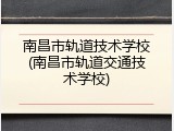 南昌市轨道技术学校(南昌市轨道交通技术学校)