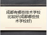 成都有哪些技术学校比较好(成都哪些技术学校好)