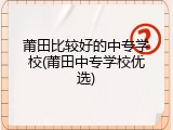莆田比较好的中专学校(莆田中专学校优选)