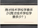 鹰才技术学校学费多少(鹰才技术学校学费多少？)