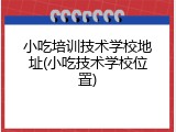 小吃培训技术学校地址(小吃技术学校位置)