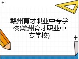 赣州育才职业中专学校(赣州育才职业中专学校)