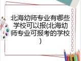 北海幼师专业有哪些学校可以报(北海幼师专业可报考的学校)