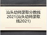 汕头幼师录取分数线2021(汕头幼师录取线2021)