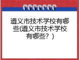 遵义市技术学校有哪些(遵义市技术学校有哪些？)