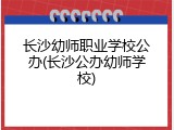 长沙幼师职业学校公办(长沙公办幼师学校)