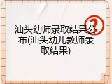 汕头幼师录取结果公布(汕头幼儿教师录取结果)