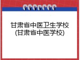 甘肃省中医卫生学校(甘肃省中医学校)