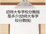 幼师大专学校分数线是多少(幼师大专学校分数线)