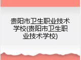 贵阳市卫生职业技术学校(贵阳市卫生职业技术学校)