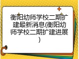 衡阳幼师学校二期扩建最新消息(衡阳幼师学校二期扩建进展)
