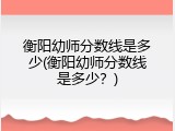 衡阳幼师分数线是多少(衡阳幼师分数线是多少？)