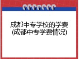 成都中专学校的学费(成都中专学费情况)