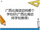 广西北海读幼师哪个学校好(广西北海幼师学校推荐)