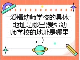爱福幼师学校的具体地址是哪里(爱福幼师学校的地址是哪里。)