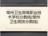 常州卫生高等职业技术学校分数线(常州卫生高技分数线)