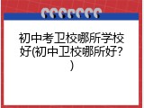 初中考卫校哪所学校好(初中卫校哪所好？)