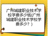 广州城建职业技术学校学费多少钱(广州城建职业技术学校学费多少？)