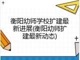 衡阳幼师学校扩建最新进展(衡阳幼师扩建最新动态)
