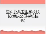 重庆公共卫生学校校长(重庆公卫学校校长)
