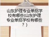 山东护理专业单招学校有哪些(山东护理专业单招学校有哪些？)