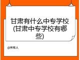 甘肃有什么中专学校(甘肃中专学校有哪些)