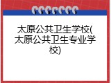 太原公共卫生学校(太原公共卫生专业学校)