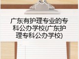 广东有护理专业的专科公办学校(广东护理专科公办学校)