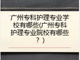 广州专科护理专业学校有哪些(广州专科护理专业院校有哪些？)