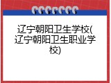 辽宁朝阳卫生学校(辽宁朝阳卫生职业学校)