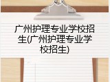 广州护理专业学校招生(广州护理专业学校招生)