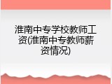 淮南中专学校教师工资(淮南中专教师薪资情况)