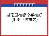 湖南卫校哪个学校好(湖南卫校排名)