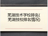 芜湖技术学校排名(芜湖技校排名情况)
