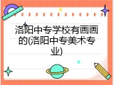 洛阳中专学校有画画的(洛阳中专美术专业)
