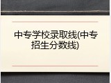中专学校录取线(中专招生分数线)