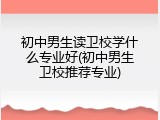 初中男生读卫校学什么专业好(初中男生卫校推荐专业)