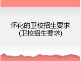 怀化的卫校招生要求(卫校招生要求)