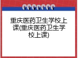 重庆医药卫生学校上课(重庆医药卫生学校上课)