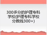 300多分的护理专科学校(护理专科学校分数线300+)