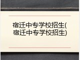 宿迁中专学校招生(宿迁中专学校招生)