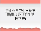 重庆公共卫生学校学费(重庆公共卫生学校学费)