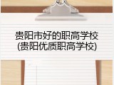 贵阳市好的职高学校(贵阳优质职高学校)