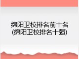 绵阳卫校排名前十名(绵阳卫校排名十强)