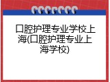 口腔护理专业学校上海(口腔护理专业上海学校)