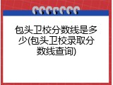 包头卫校分数线是多少(包头卫校录取分数线查询)