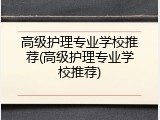 高级护理专业学校推荐(高级护理专业学校推荐)