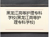 黑龙江高等护理专科学校(黑龙江高等护理专科学校)